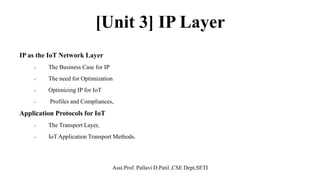 [Unit 3] IP Layer
IP as the IoT Network Layer
 The Business Case for IP
 The need for Optimization
 Optimizing IP for IoT
 Profiles and Compliances,
Application Protocols for IoT
 The Transport Layer,
 IoT Application Transport Methods.
Asst.Prof. Pallavi D.Patil ,CSE Dept,SETI
 