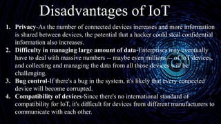 Disadvantages of IoT
1. Privacy-As the number of connected devices increases and more information
is shared between devices, the potential that a hacker could steal confidential
information also increases.
2. Difficulty in managing large amount of data-Enterprises may eventually
have to deal with massive numbers -- maybe even millions -- of IoT devices,
and collecting and managing the data from all those devices will be
challenging.
3. Bug control-If there's a bug in the system, it's likely that every connected
device will become corrupted.
4. Compatibility of devices-Since there's no international standard of
compatibility for IoT, it's difficult for devices from different manufacturers to
communicate with each other.
 