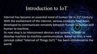 Introduction to IoT
Internet has became an essential need of human life in 21st Century.
With the evolvement of the internet, various concepts have been
developed to communicate remotely between human to human and
human to machine.
Its next step is to interconnect devices and systems in order to
develop machine to machine communication. Based on this, a new
concept called “Internet of Things (IoT) ” has been introduced to the
world.
 