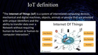 IoT definition
“The Internet of Things (IoT) is a system of interrelated computing devices,
mechanical and digital machines, objects, animals or people that are provided
with unique identifiers and the
ability to transfer data over a
Network without requiring
human-to-human or human-to
-computer interaction.”
 