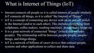 What is Internet of Things (IoT)
• Internet connects all people so it is called internet of people similarly
IoT connects all things, so it is called “the Internet of Things”
• IoT is a concept of connecting any device with an on and off switch
to the Internet (and/or to each other). This includes everything from
cellphones, coffee makers, washing machines, headphones, lamps etc
• It is a giant network of connected "things" (which also includes
people). The relationship will be between people-people, people-
things, and things-things.
• IoT is a network of billions of smart devices that connect people,
systems and other applications to collect and share data.
 