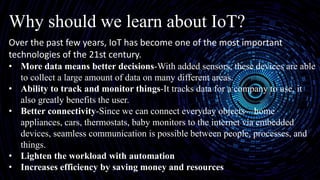Why should we learn about IoT?
Over the past few years, IoT has become one of the most important
technologies of the 21st century.
• More data means better decisions-With added sensors, these devices are able
to collect a large amount of data on many different areas.
• Ability to track and monitor things-It tracks data for a company to use, it
also greatly benefits the user.
• Better connectivity-Since we can connect everyday objects—home
appliances, cars, thermostats, baby monitors to the internet via embedded
devices, seamless communication is possible between people, processes, and
things.
• Lighten the workload with automation
• Increases efficiency by saving money and resources
 