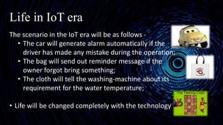 Life in IoT era
The scenario in the IoT era will be as follows -
• The car will generate alarm automatically if the
driver has made any mistake during the operation;
• The bag will send out reminder message if the
owner forgot bring something;
• The cloth will tell the washing-machine about its
requirement for the water temperature;
• Life will be changed completely with the technology of
 