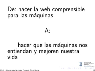 De: hacer la web comprensible
para las m´aquinas
A:
hacer que las m´aquinas nos
entiendan y mejoren nuestra
vida
62949 – Internet para las cosas. Fernando Tricas Garc´ıa. 10
 