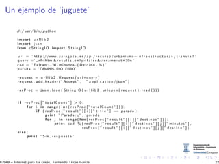 Un ejemplo de ‘juguete’
#!/ usr / bin / python
import u r l l i b 2
import j s o n
from c S t r i n g I O import StringIO
u r l = ’ http ://www. zaragoza . es / api / r e c u r s o / urbanismo−i n f r a e s t r u c t u r a s / t r a n v i a ? ’
query =’ r f=html&r e s u l t s o n l y=f a l s e&srsname=utm30n ’
cad = ’ Faltan : %d minutos ( Destino %s ) ’
parada = ”CAMPUS RIO EBRO”
r e q u e s t = u r l l i b 2 . Request ( u r l+query )
r e q u e s t . add header ( ” Accept ” , ” a p p l i c a t i o n / j s o n ” )
resProc = j s o n . load ( StringIO ( u r l l i b 2 . urlopen ( r e q u e s t ) . read ( ) ) )
i f resProc [ ” totalCount ” ] > 0:
f o r i i n range ( i n t ( resProc [ ” totalCount ” ] ) ) :
i f ( resProc [ ” r e s u l t ” ] [ i ] [ ” t i t l e ” ] == parada ) :
p r i n t ” Parada : ” , parada
f o r j i n range ( len ( resProc [ ” r e s u l t ” ] [ i ] [ ” d e s t i n o s ” ] ) ) :
p r i n t cad % ( resProc [ ” r e s u l t ” ] [ i ] [ ” d e s t i n o s ” ] [ j ] [ ” minutos ” ] ,
resProc [ ” r e s u l t ” ] [ i ] [ ” d e s t i n o s ” ] [ j ] [ ” d e s t i n o ” ] )
e l s e :
p r i n t ” Sin r e s p u e s t a ”
62949 – Internet para las cosas. Fernando Tricas Garc´ıa. 22
 
