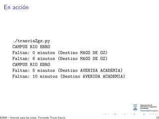 En acci´on
./tranviaZgz.py
CAMPUS RIO EBRO
Faltan: 0 minutos (Destino MAGO DE OZ)
Faltan: 6 minutos (Destino MAGO DE OZ)
CAMPUS RIO EBRO
Faltan: 5 minutos (Destino AVENIDA ACADEMIA)
Faltan: 10 minutos (Destino AVENIDA ACADEMIA)
62949 – Internet para las cosas. Fernando Tricas Garc´ıa. 23
 