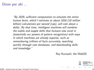 Dicen por ah´ı ...
“By 2029, suﬃcient computation to simulate the entire
human brain, which I estimate at about 1016 (10 million
billion) calculations per second (cps), will cost about a
dollar. By that time, intelligent machines will combine
the subtle and supple skills that humans now excel in
(essentially our powers of pattern recognition) with ways
in which machines are already superior, such as
remembering trillions of facts accurately, searching
quickly through vast databases, and downloading skills
and knowledge.”
Ray Kurzweil, the WebOS
62949 – Internet para las cosas. Fernando Tricas Garc´ıa. 24
 