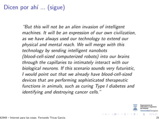 Dicen por ah´ı ... (sigue)
“But this will not be an alien invasion of intelligent
machines. It will be an expression of our own civilization,
as we have always used our technology to extend our
physical and mental reach. We will merge with this
technology by sending intelligent nanobots
(blood-cell-sized computerized robots) into our brains
through the capillaries to intimately interact with our
biological neurons. If this scenario sounds very futuristic,
I would point out that we already have blood-cell-sized
devices that are performing sophisticated therapeutic
functions in animals, such as curing Type I diabetes and
identifying and destroying cancer cells.”
62949 – Internet para las cosas. Fernando Tricas Garc´ıa. 25
 