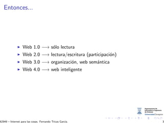 Entonces...
Web 1.0 −→ s´olo lectura
Web 2.0 −→ lectura/escritura (participaci´on)
Web 3.0 −→ organizaci´on, web sem´antica
Web 4.0 −→ web inteligente
62949 – Internet para las cosas. Fernando Tricas Garc´ıa. 3
 
