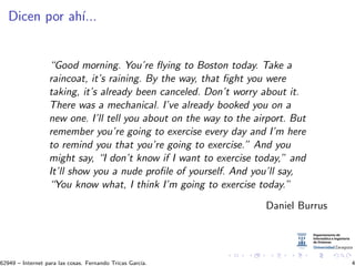 Dicen por ah´ı...
“Good morning. You’re ﬂying to Boston today. Take a
raincoat, it’s raining. By the way, that ﬁght you were
taking, it’s already been canceled. Don’t worry about it.
There was a mechanical. I’ve already booked you on a
new one. I’ll tell you about on the way to the airport. But
remember you’re going to exercise every day and I’m here
to remind you that you’re going to exercise.” And you
might say, “I don’t know if I want to exercise today,” and
It’ll show you a nude proﬁle of yourself. And you’ll say,
“You know what, I think I’m going to exercise today.”
Daniel Burrus
62949 – Internet para las cosas. Fernando Tricas Garc´ıa. 4
 