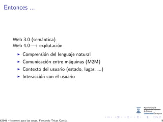 Entonces ...
Web 3.0 (sem´antica)
Web 4.0−→ explotaci´on
Comprensi´on del lenguaje natural
Comunicaci´on entre m´aquinas (M2M)
Contexto del usuario (estado, lugar, ...)
Interacci´on con el usuario
62949 – Internet para las cosas. Fernando Tricas Garc´ıa. 9
 