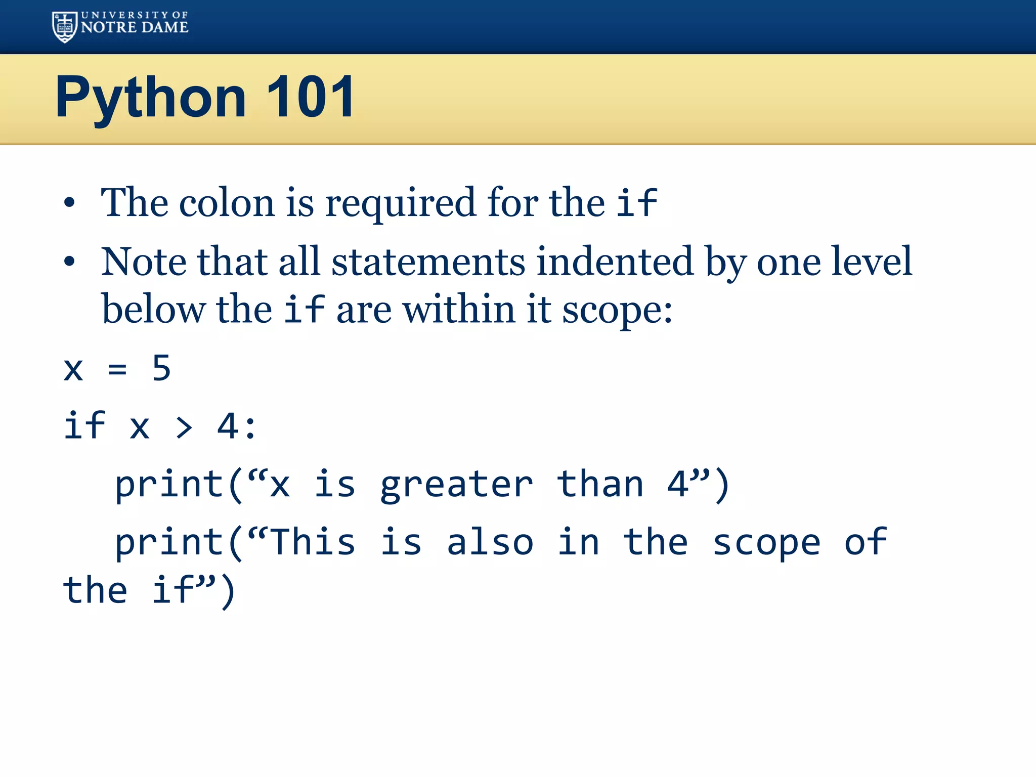 Python 101
• The colon is required for the if
• Note that all statements indented by one level
below the if are within it scope:
x = 5
if x > 4:
print(“x is greater than 4”)
print(“This is also in the scope of
the if”)
 