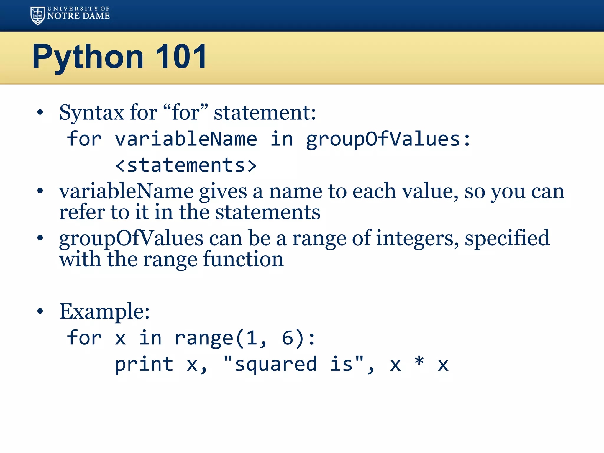 Python 101
• Syntax for “for” statement:
for variableName in groupOfValues:
<statements>
• variableName gives a name to each value, so you can
refer to it in the statements
• groupOfValues can be a range of integers, specified
with the range function
• Example:
for x in range(1, 6):
print x, "squared is", x * x
 