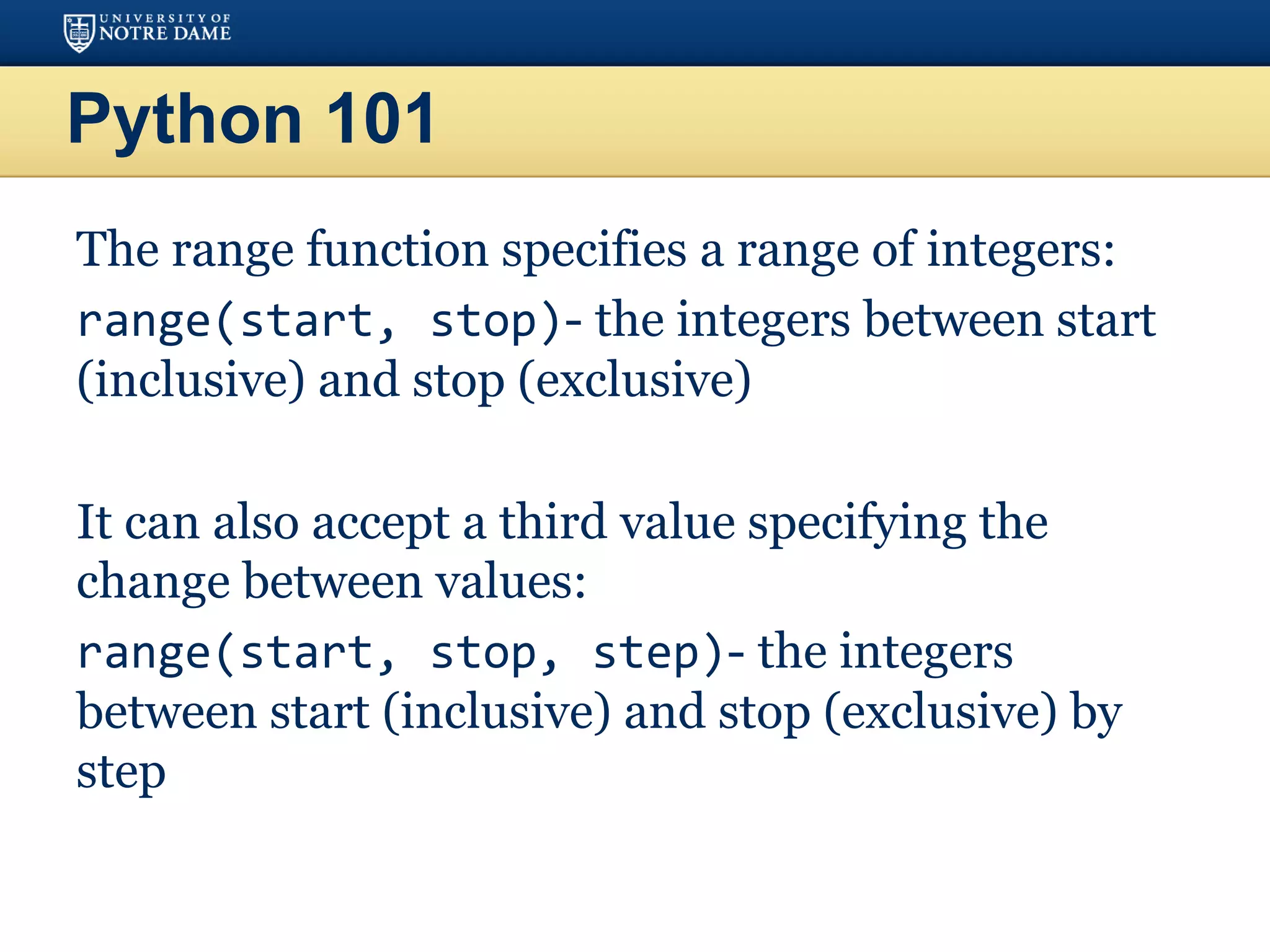 Python 101
The range function specifies a range of integers:
range(start, stop)- the integers between start
(inclusive) and stop (exclusive)
It can also accept a third value specifying the
change between values:
range(start, stop, step)- the integers
between start (inclusive) and stop (exclusive) by
step
 