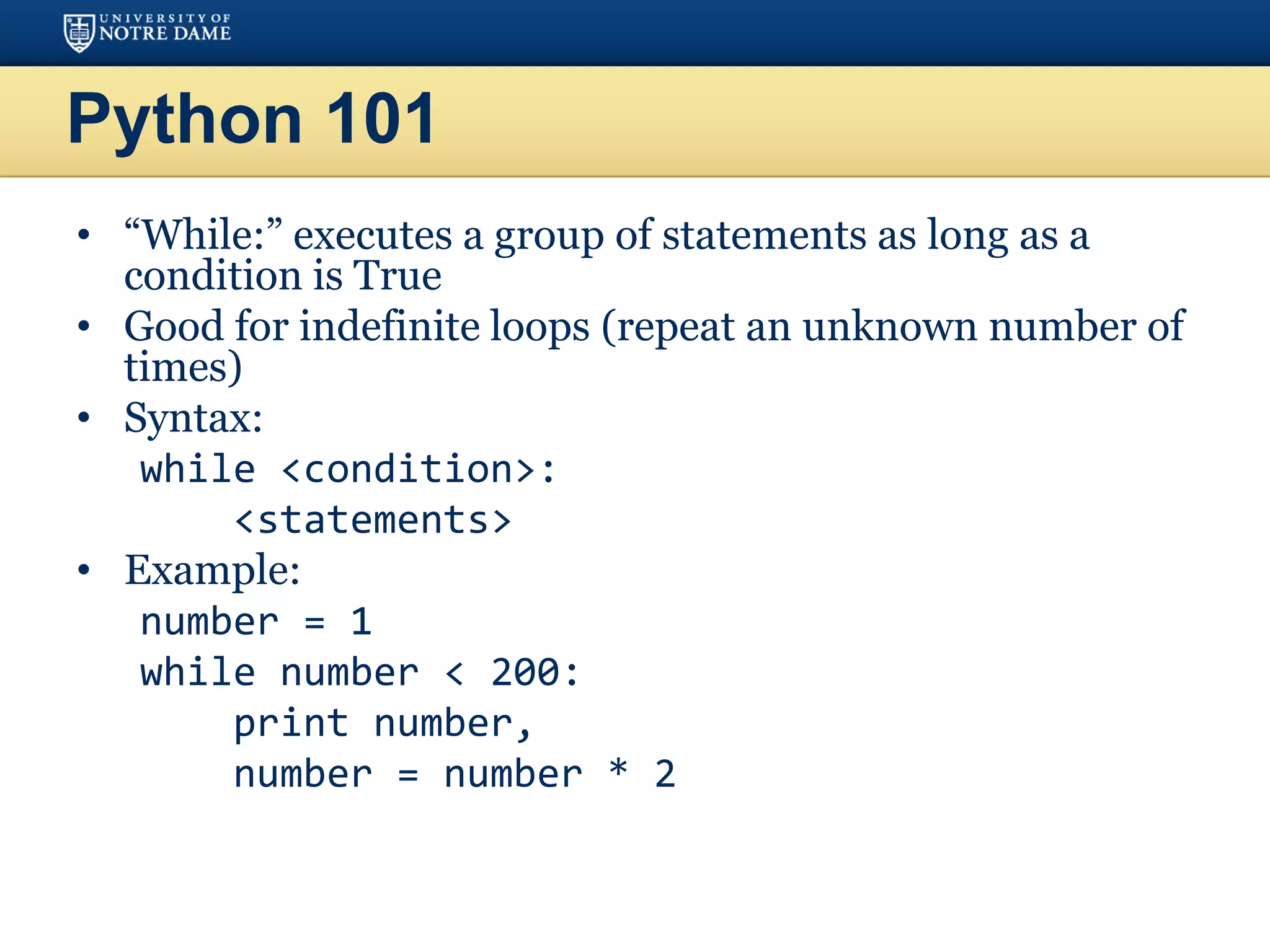 Python 101
• “While:” executes a group of statements as long as a
condition is True
• Good for indefinite loops (repeat an unknown number of
times)
• Syntax:
while <condition>:
<statements>
• Example:
number = 1
while number < 200:
print number,
number = number * 2
 