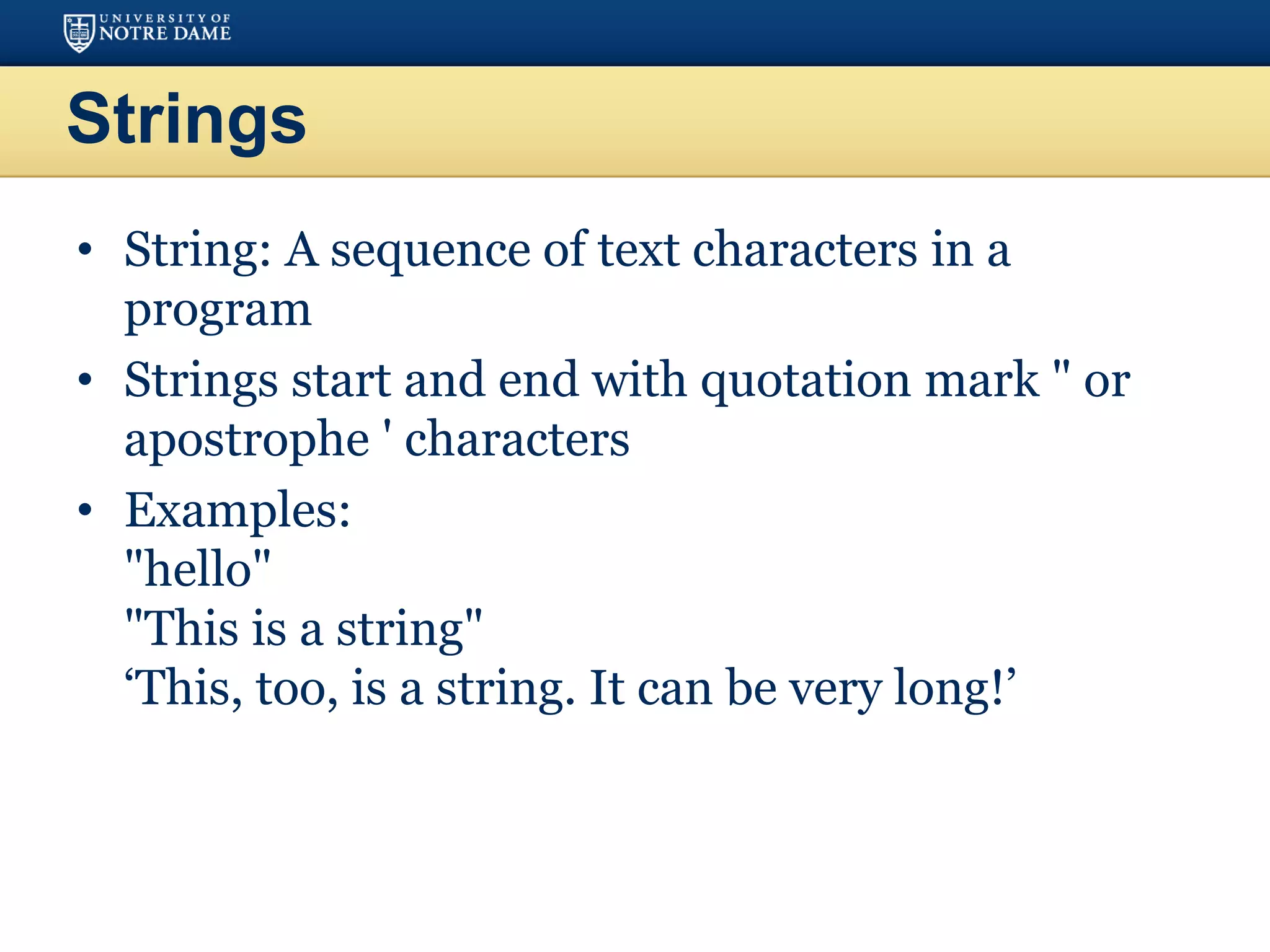 Strings
• String: A sequence of text characters in a
program
• Strings start and end with quotation mark " or
apostrophe ' characters
• Examples:
"hello"
"This is a string"
‘This, too, is a string. It can be very long!’
 