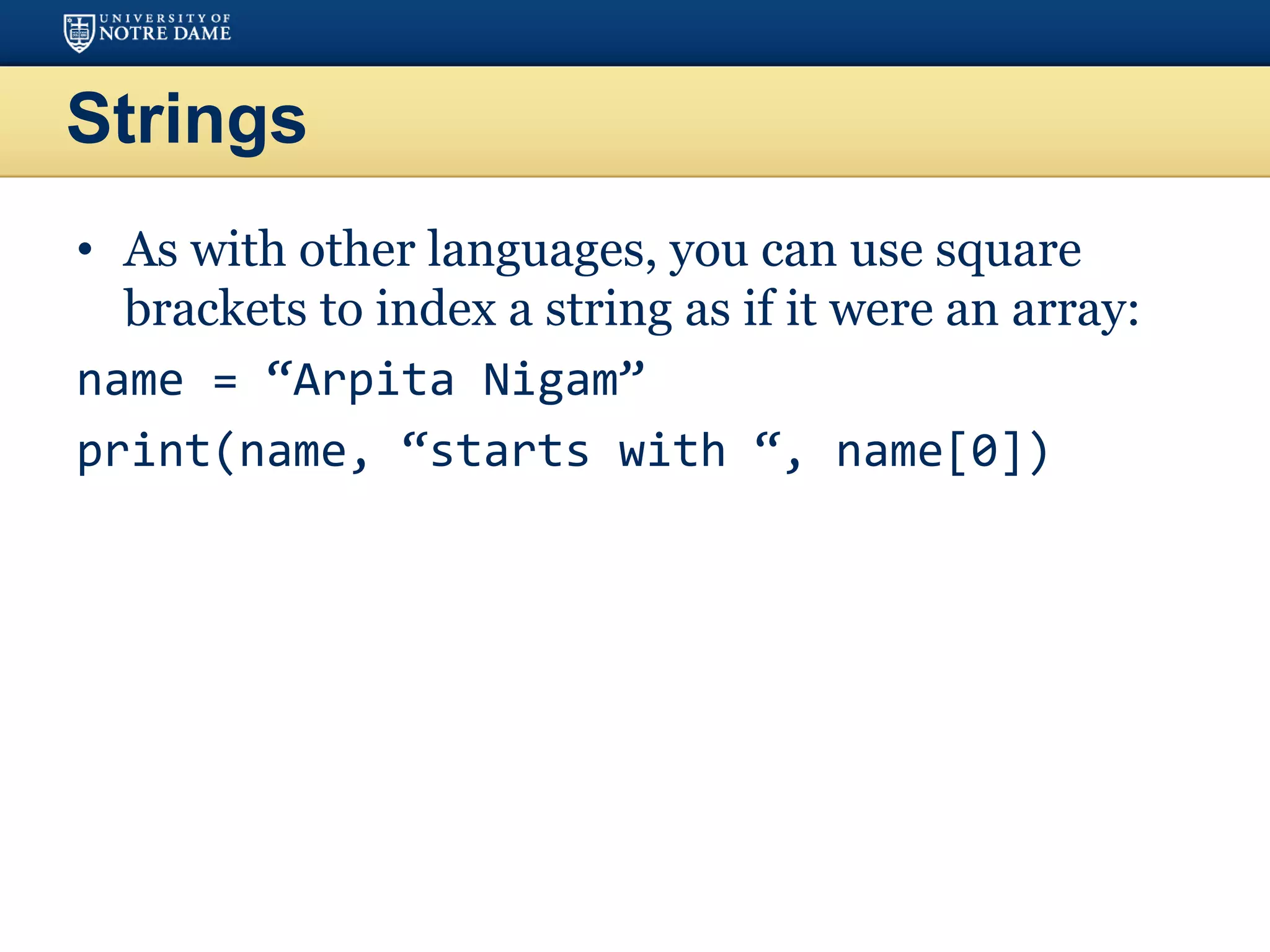 Strings
• As with other languages, you can use square
brackets to index a string as if it were an array:
name = “Arpita Nigam”
print(name, “starts with “, name[0])
 