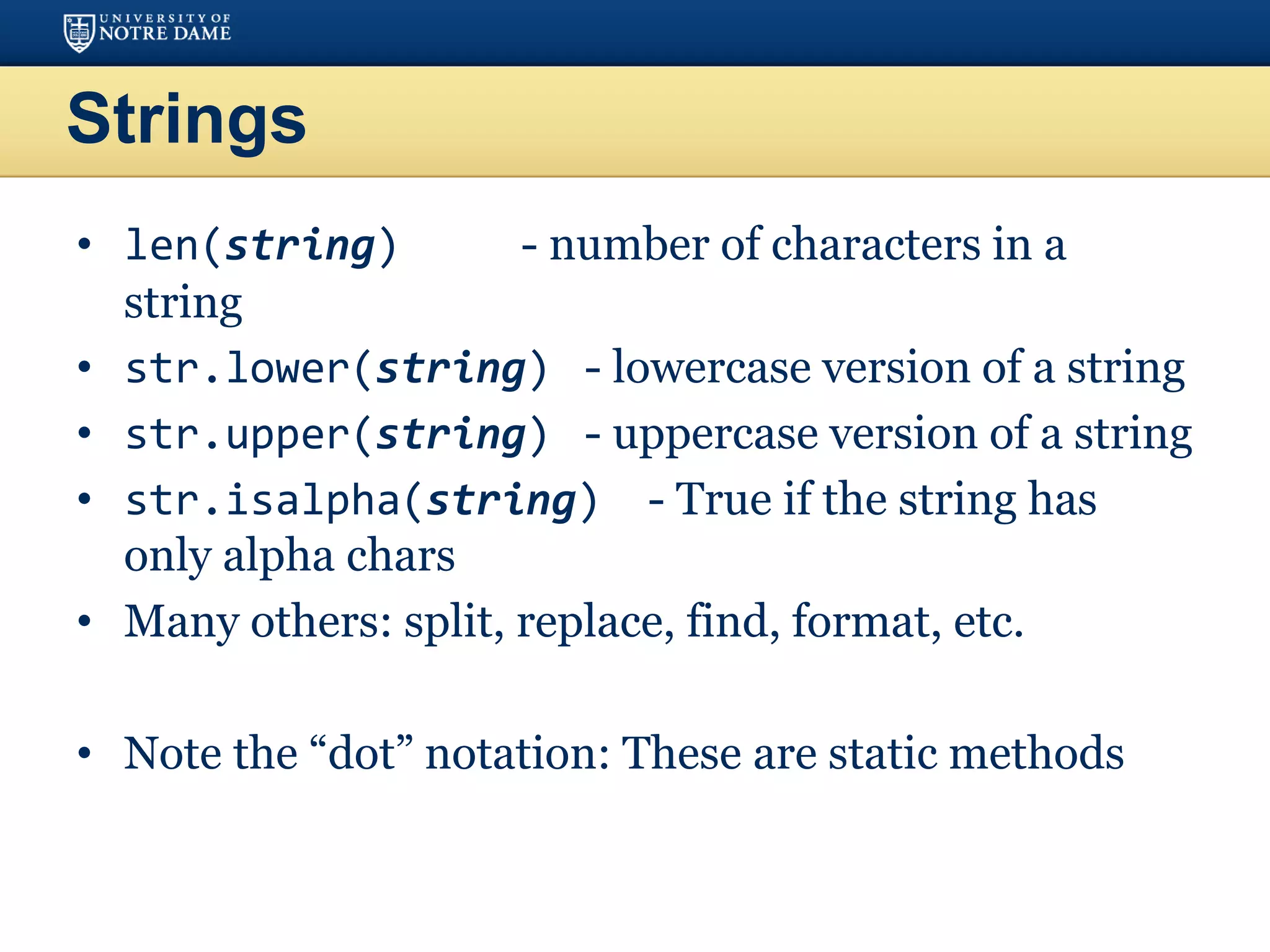 Strings
• len(string) - number of characters in a
string
• str.lower(string) - lowercase version of a string
• str.upper(string) - uppercase version of a string
• str.isalpha(string) - True if the string has
only alpha chars
• Many others: split, replace, find, format, etc.
• Note the “dot” notation: These are static methods
 