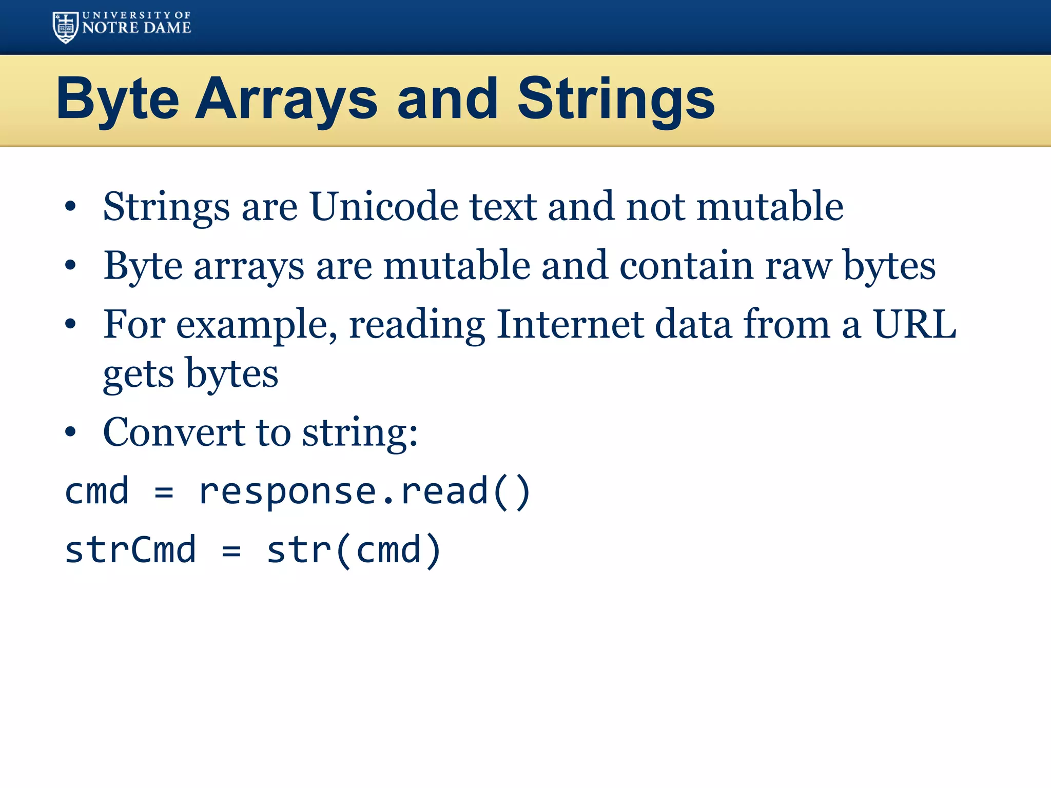 Byte Arrays and Strings
• Strings are Unicode text and not mutable
• Byte arrays are mutable and contain raw bytes
• For example, reading Internet data from a URL
gets bytes
• Convert to string:
cmd = response.read()
strCmd = str(cmd)
 