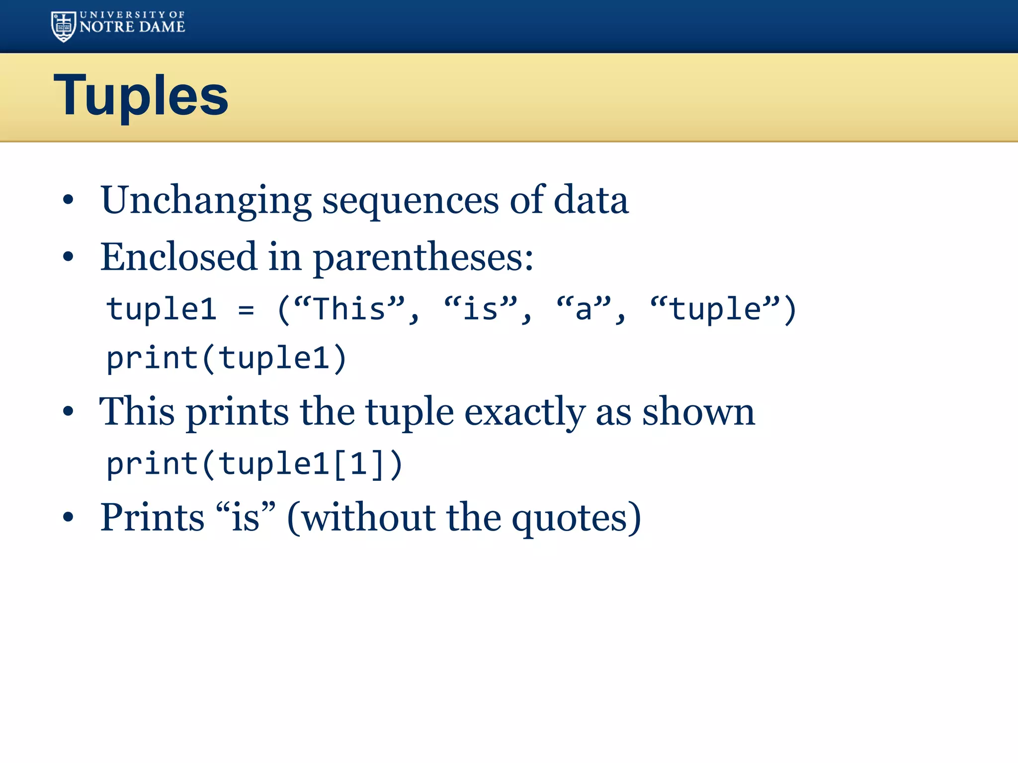 Tuples
• Unchanging sequences of data
• Enclosed in parentheses:
tuple1 = (“This”, “is”, “a”, “tuple”)
print(tuple1)
• This prints the tuple exactly as shown
print(tuple1[1])
• Prints “is” (without the quotes)
 