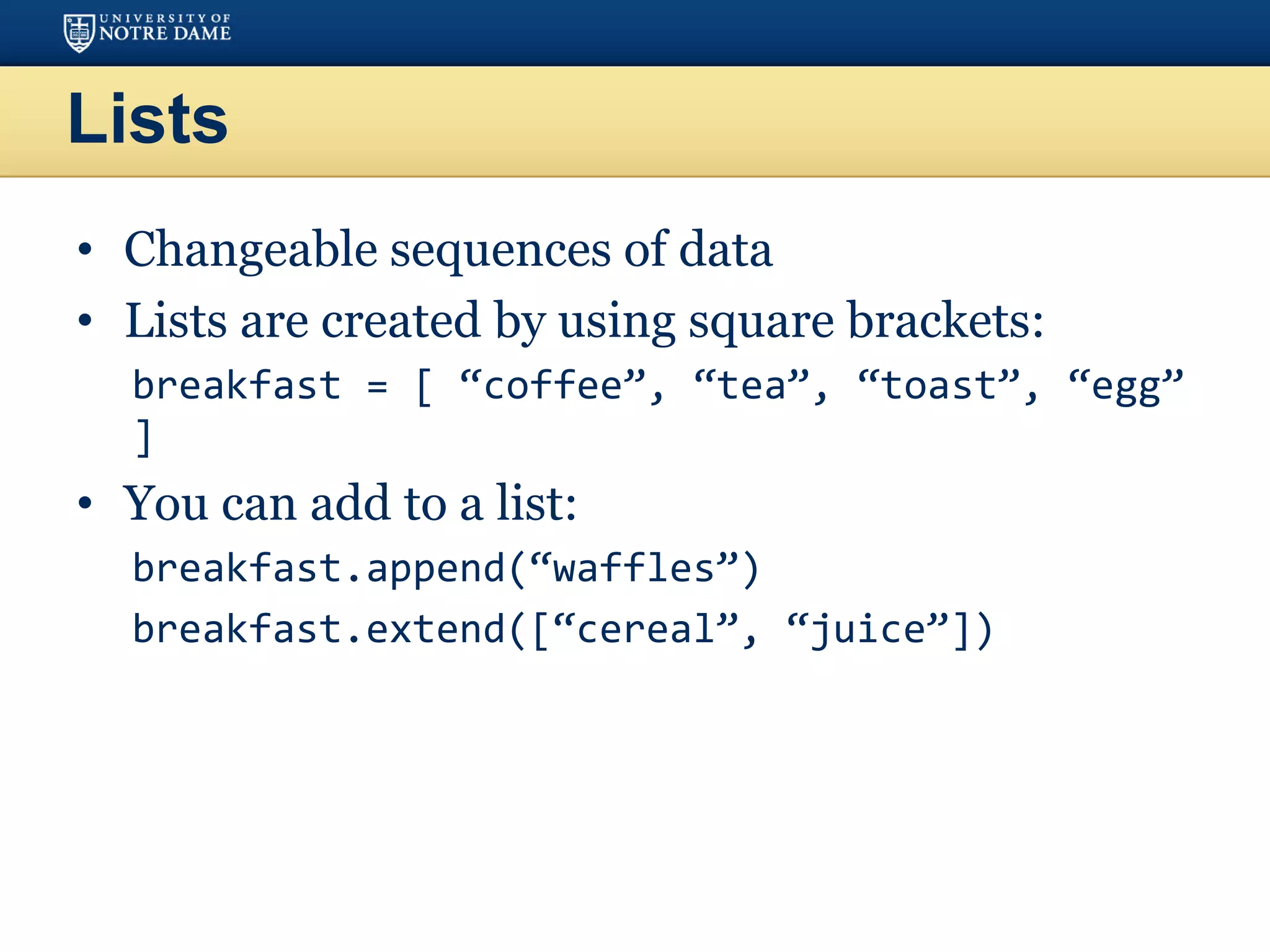 Lists
• Changeable sequences of data
• Lists are created by using square brackets:
breakfast = [ “coffee”, “tea”, “toast”, “egg”
]
• You can add to a list:
breakfast.append(“waffles”)
breakfast.extend([“cereal”, “juice”])
 