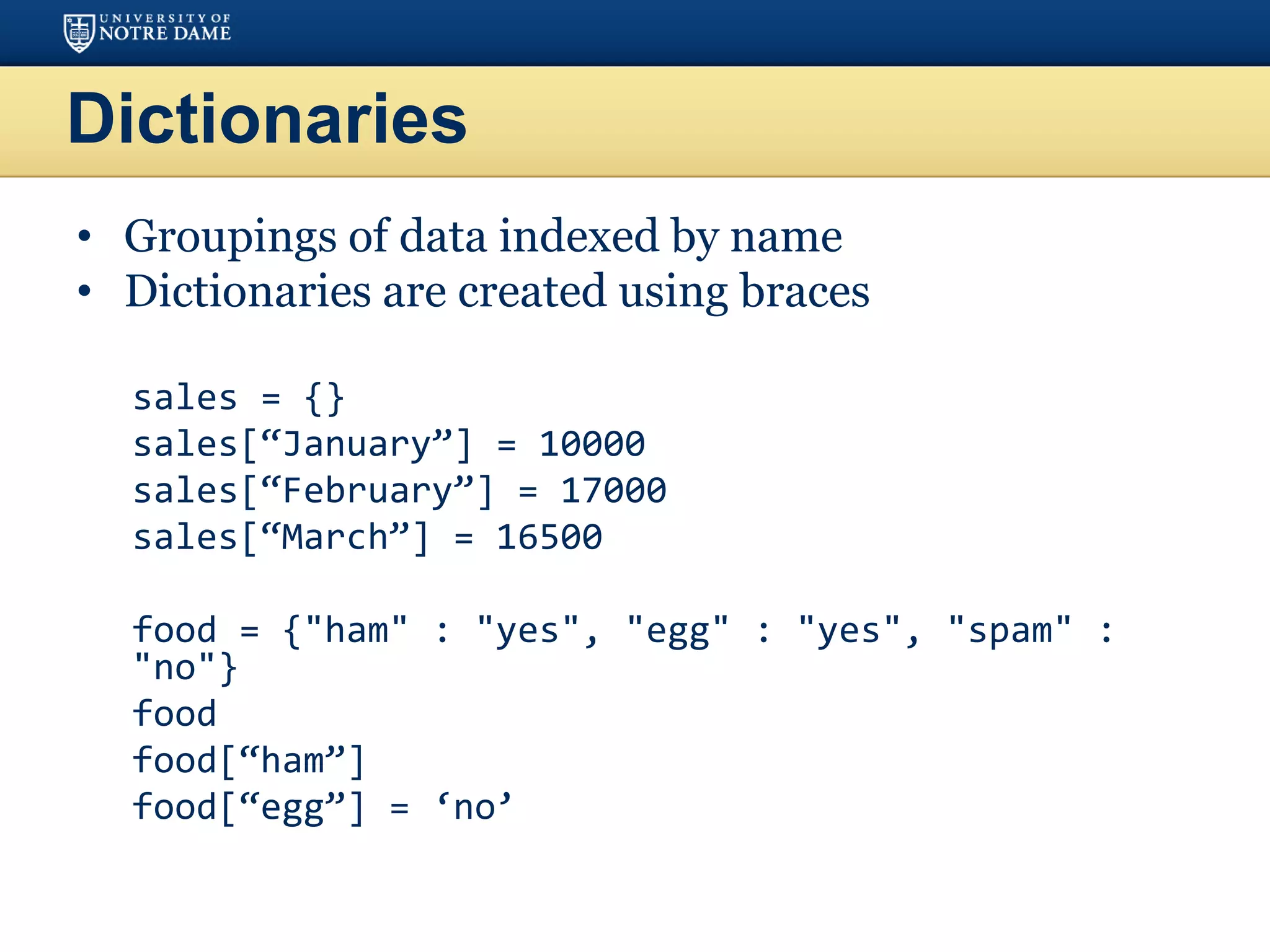 Dictionaries
• Groupings of data indexed by name
• Dictionaries are created using braces
sales = {}
sales[“January”] = 10000
sales[“February”] = 17000
sales[“March”] = 16500
food = {"ham" : "yes", "egg" : "yes", "spam" :
"no"}
food
food[“ham”]
food[“egg”] = ‘no’
 