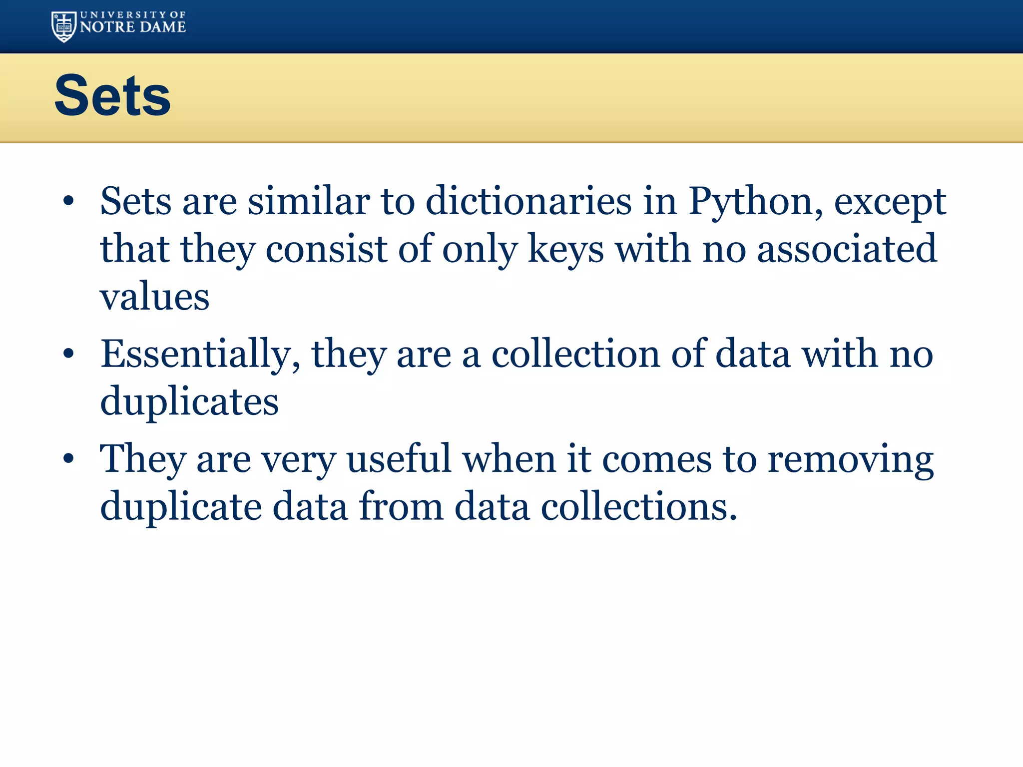 Sets
• Sets are similar to dictionaries in Python, except
that they consist of only keys with no associated
values
• Essentially, they are a collection of data with no
duplicates
• They are very useful when it comes to removing
duplicate data from data collections.
 