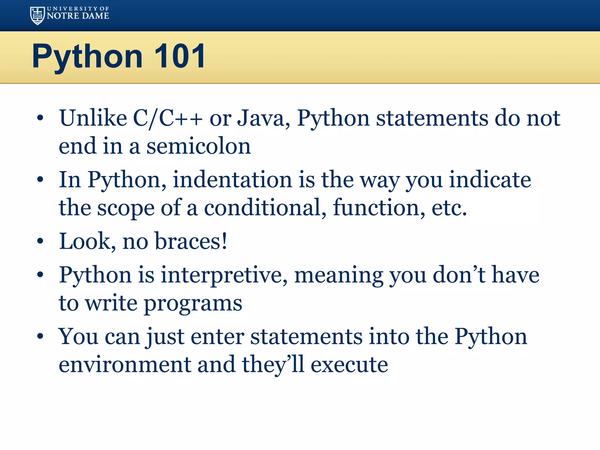 Python 101
• Unlike C/C++ or Java, Python statements do not
end in a semicolon
• In Python, indentation is the way you indicate
the scope of a conditional, function, etc.
• Look, no braces!
• Python is interpretive, meaning you don’t have
to write programs
• You can just enter statements into the Python
environment and they’ll execute
 