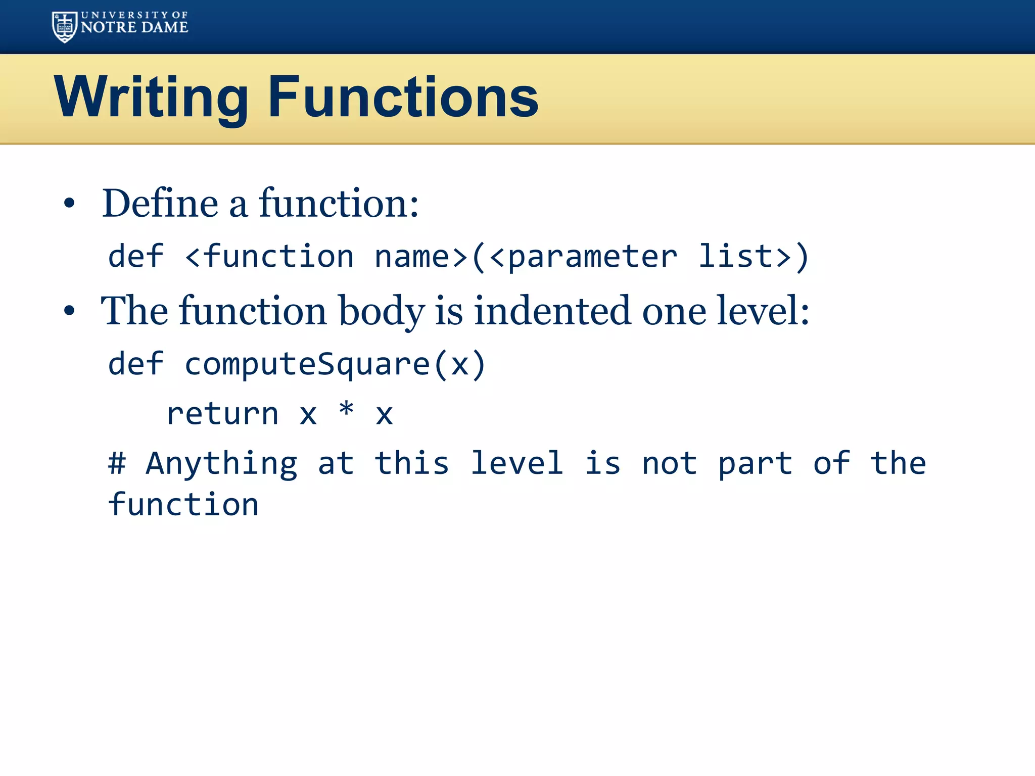 Writing Functions
• Define a function:
def <function name>(<parameter list>)
• The function body is indented one level:
def computeSquare(x)
return x * x
# Anything at this level is not part of the
function
 