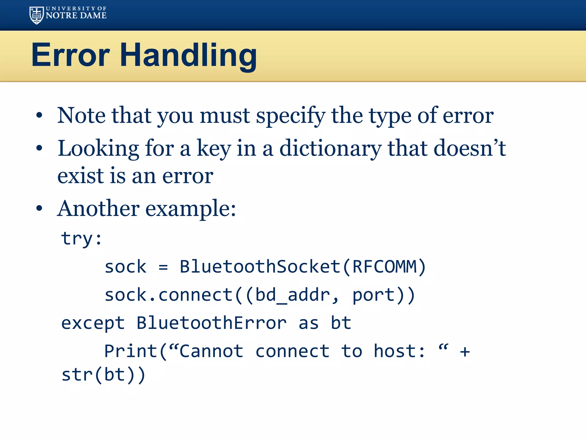 Error Handling
• Note that you must specify the type of error
• Looking for a key in a dictionary that doesn’t
exist is an error
• Another example:
try:
sock = BluetoothSocket(RFCOMM)
sock.connect((bd_addr, port))
except BluetoothError as bt
Print(“Cannot connect to host: “ +
str(bt))
 