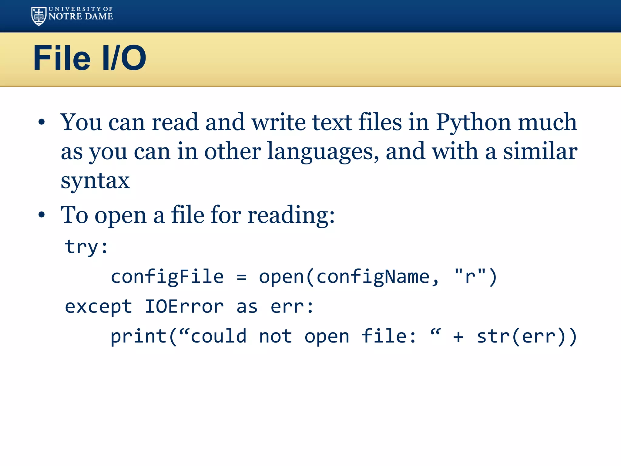 File I/O
• You can read and write text files in Python much
as you can in other languages, and with a similar
syntax
• To open a file for reading:
try:
configFile = open(configName, "r")
except IOError as err:
print(“could not open file: “ + str(err))
 