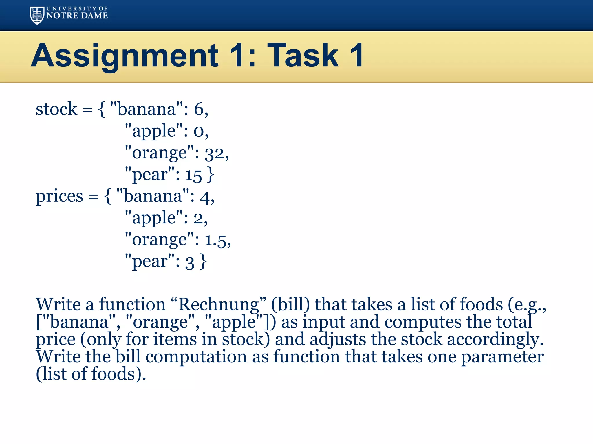 Assignment 1: Task 1
stock = { "banana": 6,
"apple": 0,
"orange": 32,
"pear": 15 }
prices = { "banana": 4,
"apple": 2,
"orange": 1.5,
"pear": 3 }
Write a function “Rechnung” (bill) that takes a list of foods (e.g.,
["banana", "orange", "apple"]) as input and computes the total
price (only for items in stock) and adjusts the stock accordingly.
Write the bill computation as function that takes one parameter
(list of foods).
 