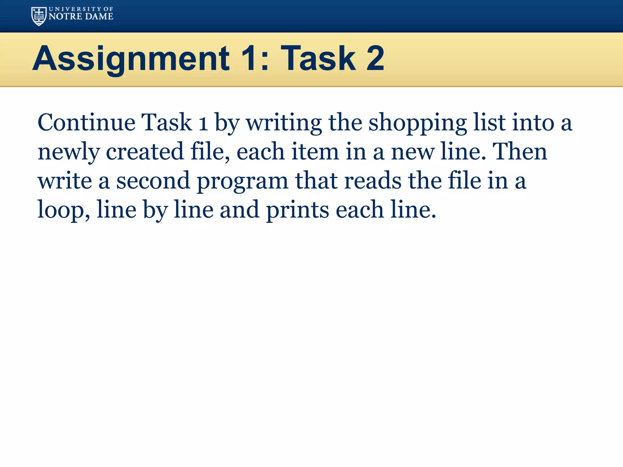 Assignment 1: Task 2
Continue Task 1 by writing the shopping list into a
newly created file, each item in a new line. Then
write a second program that reads the file in a
loop, line by line and prints each line.
 