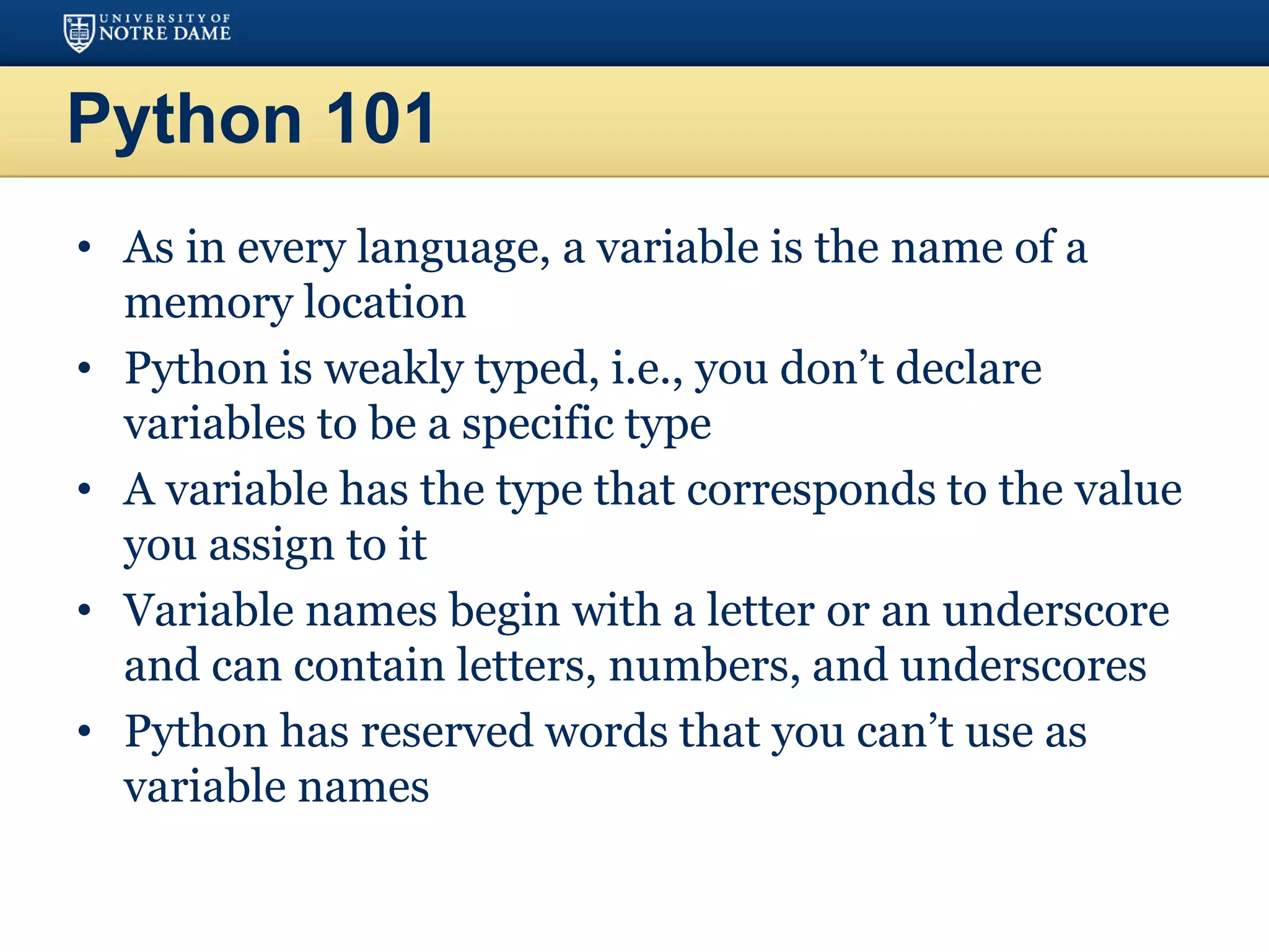 Python 101
• As in every language, a variable is the name of a
memory location
• Python is weakly typed, i.e., you don’t declare
variables to be a specific type
• A variable has the type that corresponds to the value
you assign to it
• Variable names begin with a letter or an underscore
and can contain letters, numbers, and underscores
• Python has reserved words that you can’t use as
variable names
 