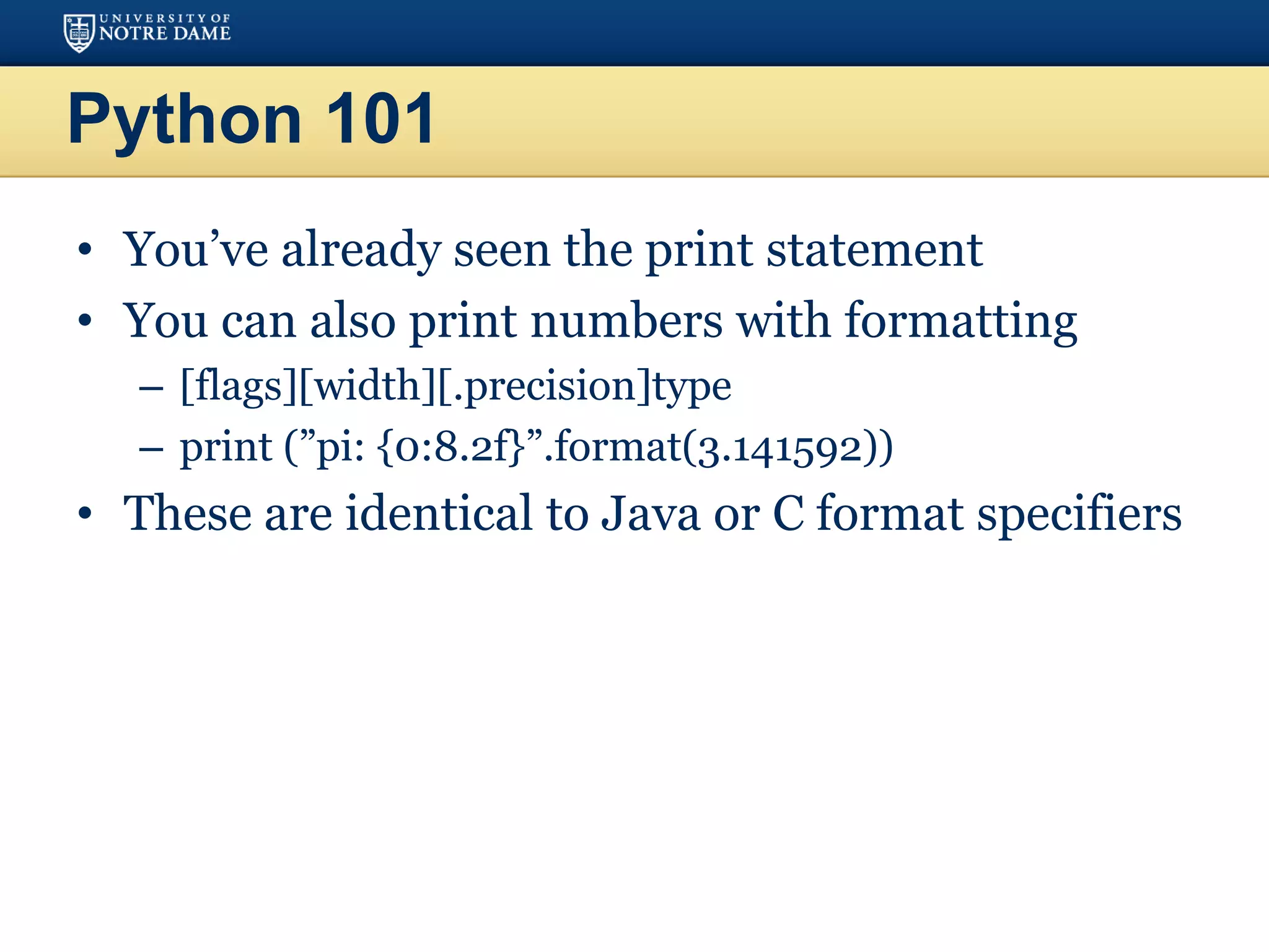 Python 101
• You’ve already seen the print statement
• You can also print numbers with formatting
– [flags][width][.precision]type
– print (”pi: {0:8.2f}”.format(3.141592))
• These are identical to Java or C format specifiers
 