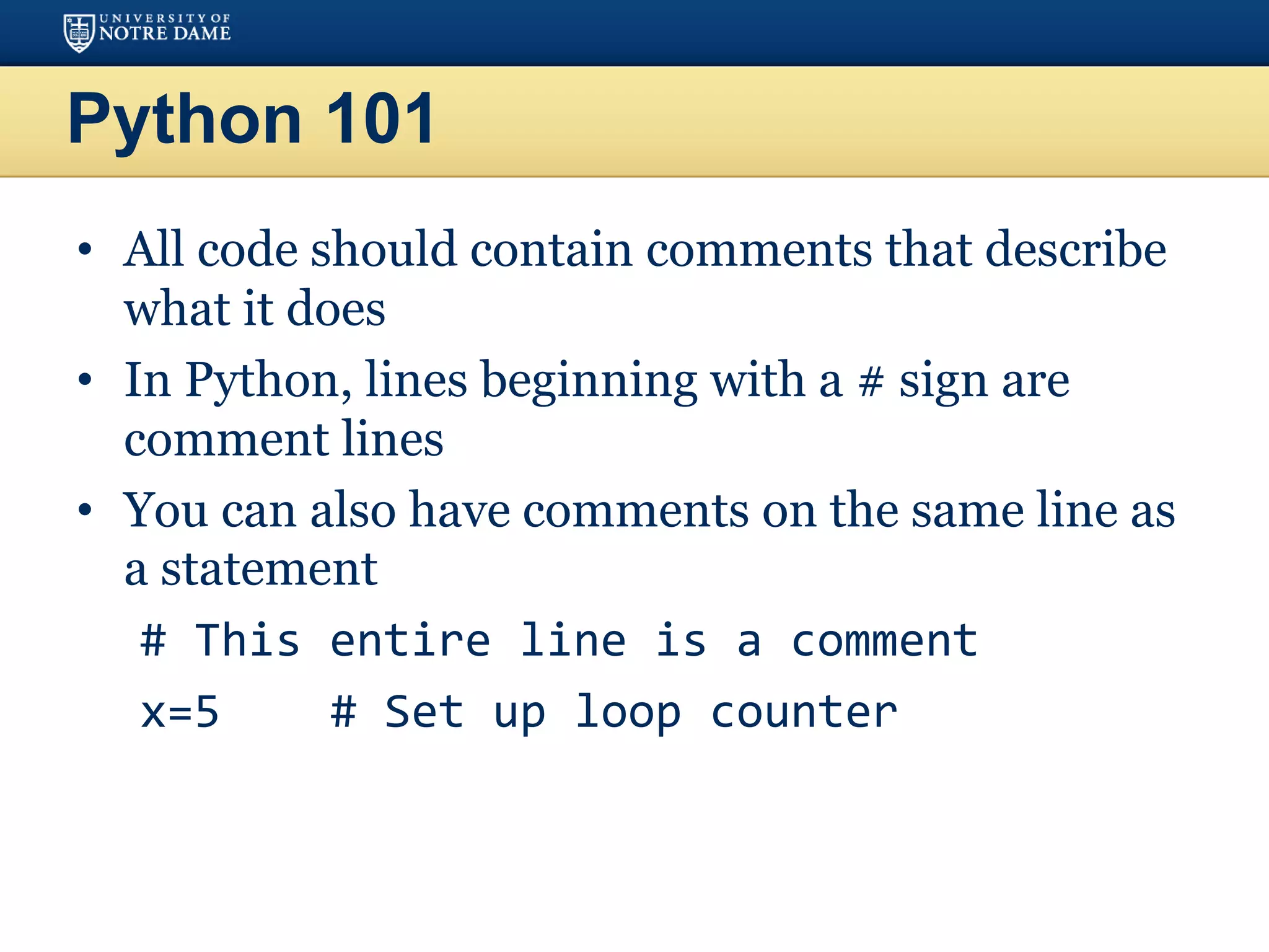 Python 101
• All code should contain comments that describe
what it does
• In Python, lines beginning with a # sign are
comment lines
• You can also have comments on the same line as
a statement
# This entire line is a comment
x=5 # Set up loop counter
 