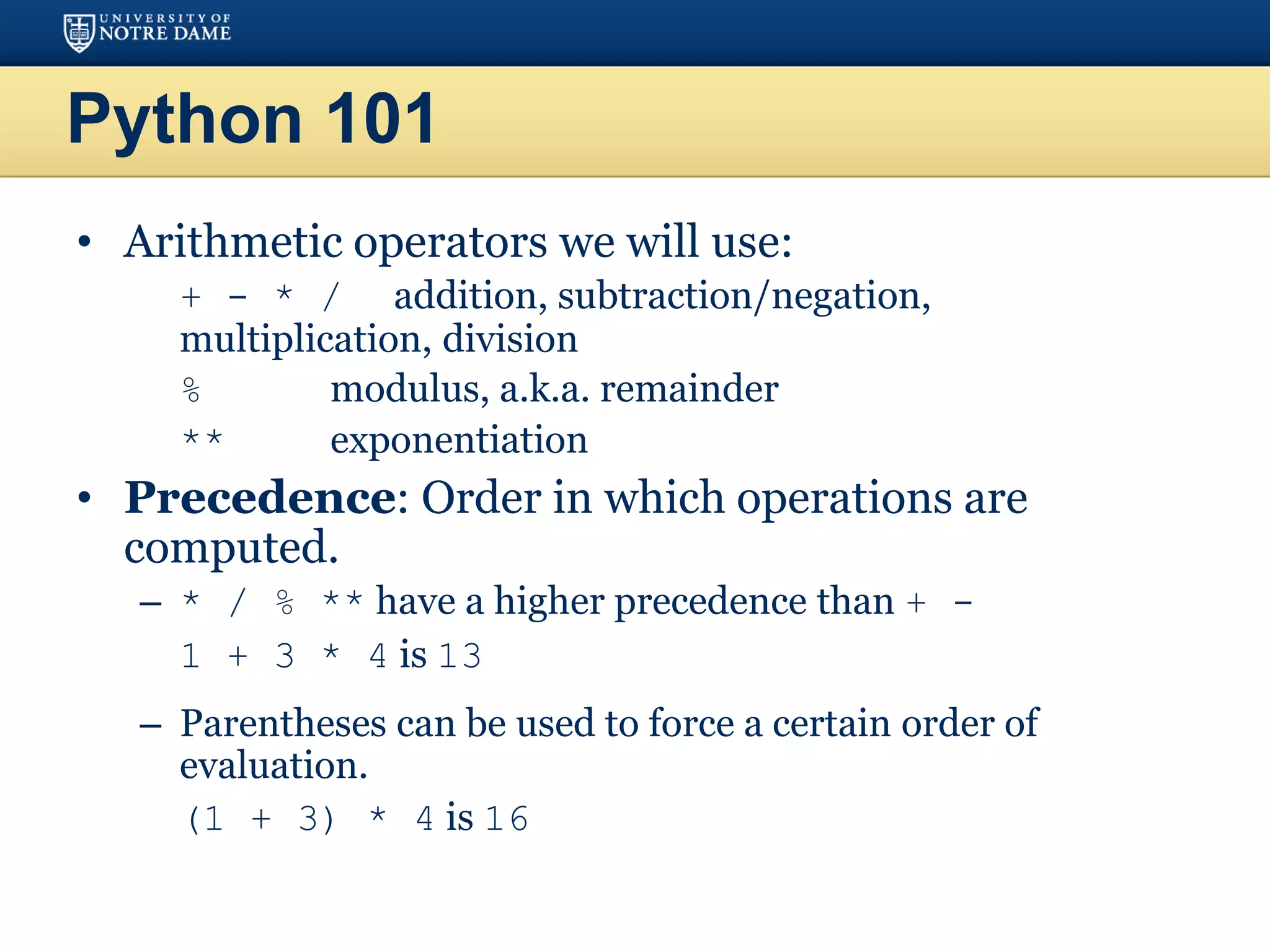 Python 101
• Arithmetic operators we will use:
– + - * / addition, subtraction/negation,
multiplication, division
– % modulus, a.k.a. remainder
– ** exponentiation
• Precedence: Order in which operations are
computed.
– * / % ** have a higher precedence than + -
1 + 3 * 4 is 13
– Parentheses can be used to force a certain order of
evaluation.
(1 + 3) * 4 is 16
 