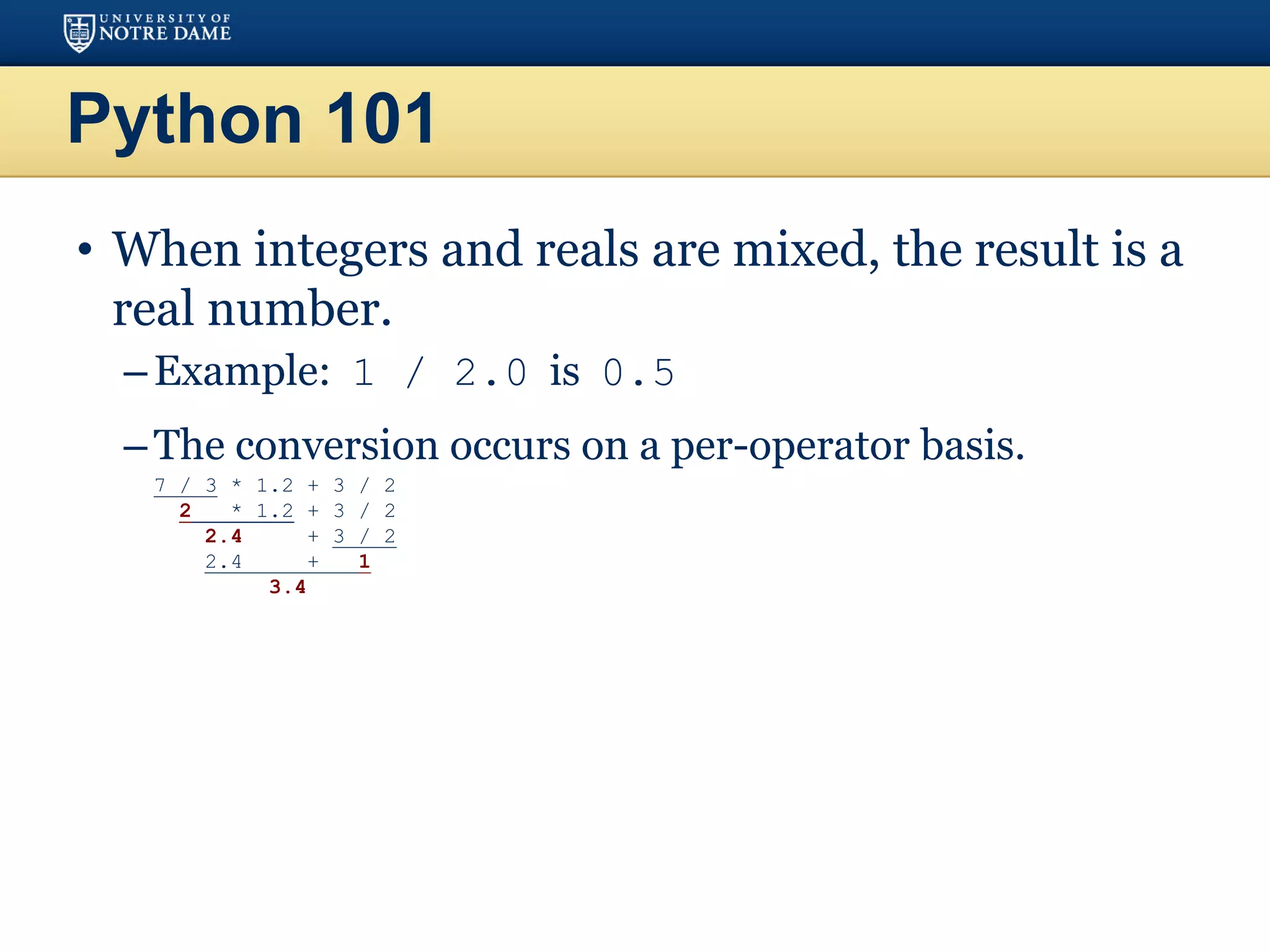 Python 101
• When integers and reals are mixed, the result is a
real number.
–Example: 1 / 2.0 is 0.5
–The conversion occurs on a per-operator basis.
– 7 / 3 * 1.2 + 3 / 2
– 2 * 1.2 + 3 / 2
– 2.4 + 3 / 2
– 2.4 + 1
– 3.4
 