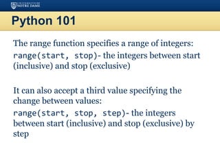 Python 101
The range function specifies a range of integers:
range(start, stop)- the integers between start
(inclusive) and stop (exclusive)
It can also accept a third value specifying the
change between values:
range(start, stop, step)- the integers
between start (inclusive) and stop (exclusive) by
step
 