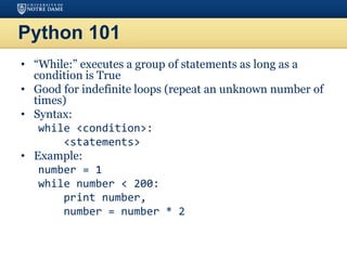 Python 101
• “While:” executes a group of statements as long as a
condition is True
• Good for indefinite loops (repeat an unknown number of
times)
• Syntax:
while <condition>:
<statements>
• Example:
number = 1
while number < 200:
print number,
number = number * 2
 