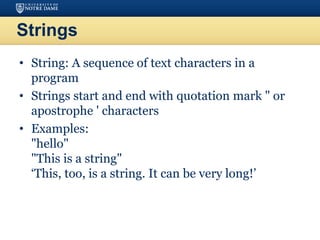 Strings
• String: A sequence of text characters in a
program
• Strings start and end with quotation mark " or
apostrophe ' characters
• Examples:
"hello"
"This is a string"
‘This, too, is a string. It can be very long!’
 