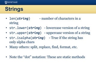Strings
• len(string) - number of characters in a
string
• str.lower(string) - lowercase version of a string
• str.upper(string) - uppercase version of a string
• str.isalpha(string) - True if the string has
only alpha chars
• Many others: split, replace, find, format, etc.
• Note the “dot” notation: These are static methods
 