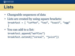 Lists
• Changeable sequences of data
• Lists are created by using square brackets:
breakfast = [ “coffee”, “tea”, “toast”, “egg”
]
• You can add to a list:
breakfast.append(“waffles”)
breakfast.extend([“cereal”, “juice”])
 