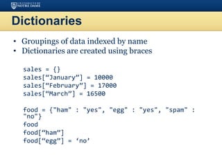 Dictionaries
• Groupings of data indexed by name
• Dictionaries are created using braces
sales = {}
sales[“January”] = 10000
sales[“February”] = 17000
sales[“March”] = 16500
food = {"ham" : "yes", "egg" : "yes", "spam" :
"no"}
food
food[“ham”]
food[“egg”] = ‘no’
 