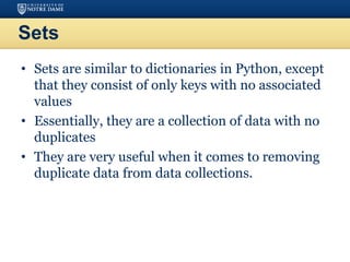 Sets
• Sets are similar to dictionaries in Python, except
that they consist of only keys with no associated
values
• Essentially, they are a collection of data with no
duplicates
• They are very useful when it comes to removing
duplicate data from data collections.
 