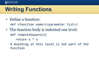 Writing Functions
• Define a function:
def <function name>(<parameter list>)
• The function body is indented one level:
def computeSquare(x)
return x * x
# Anything at this level is not part of the
function
 