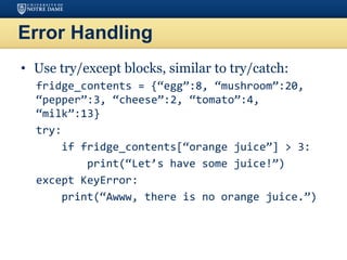 Error Handling
• Use try/except blocks, similar to try/catch:
fridge_contents = {“egg”:8, “mushroom”:20,
“pepper”:3, “cheese”:2, “tomato”:4,
“milk”:13}
try:
if fridge_contents[“orange juice”] > 3:
print(“Let’s have some juice!”)
except KeyError:
print(“Awww, there is no orange juice.”)
 