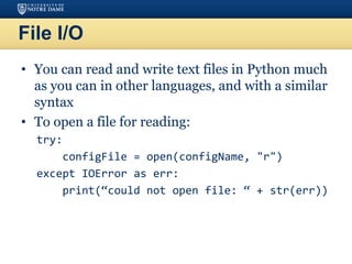 File I/O
• You can read and write text files in Python much
as you can in other languages, and with a similar
syntax
• To open a file for reading:
try:
configFile = open(configName, "r")
except IOError as err:
print(“could not open file: “ + str(err))
 