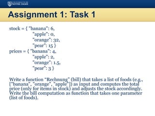 Assignment 1: Task 1
stock = { "banana": 6,
"apple": 0,
"orange": 32,
"pear": 15 }
prices = { "banana": 4,
"apple": 2,
"orange": 1.5,
"pear": 3 }
Write a function “Rechnung” (bill) that takes a list of foods (e.g.,
["banana", "orange", "apple"]) as input and computes the total
price (only for items in stock) and adjusts the stock accordingly.
Write the bill computation as function that takes one parameter
(list of foods).
 