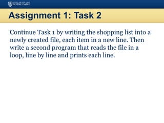 Assignment 1: Task 2
Continue Task 1 by writing the shopping list into a
newly created file, each item in a new line. Then
write a second program that reads the file in a
loop, line by line and prints each line.
 